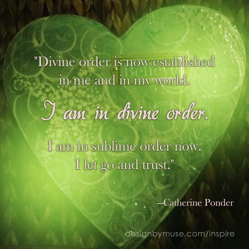 "Divine order is now established  in me and in my world.   I am in divine order.   I am in sublime order now.  I let go and trust."     —Catherine Ponder  from The Dynamic Laws of Prosperity